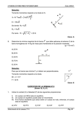 UNMSM-CENTRO PREUNIVERSITARIO Ciclo 2010-I
Solución:
Tomando momentos respecto a la rotula en A.
Rx
Ry
10 5√
kx
a
a( ) 2
2a
5102ka105 2
=× −
K = 100 5
De donde Rx= 5 5
Ry = 10 5
Por tanto R = 2
y
2
x RR + = 25 N
Clave: A
8. Determine la mínima magnitud de la fuerza F que debe aplicarse al extremo C de la
barra homogénea de 14 Kg de masa para mantenerla en la posición mostrada.
(g = 10 m/s2
)
A) 22 N
3m
4m θ
F
C
B) 20 N
C) 42 N
D) 72 N
E) 32 N
Solución:
80N
d
FPara que la fuerza sea minima F y d deben ser perpendiculares.
Tomando momentos respecto a la rotula.
80 × 2 = 5 F
F = 32 N
Clave: E
EJERCICIOS DE LA SEMANA Nº 6
(Áreas: B, C y F)
1. Indicar la verdad (V) o falsedad (F) de las siguientes proposiciones:
I) Un cuerpo con MCU esta en equilibrio.
II) Un cuerpo en equilibrio puede estar en movimiento
III) Si la fuerza resultante que actúa sobre un cuerpo es nula, entonces, el cuerpo
esta en equilibrio
A) VFV B) FFV C) FVF D) VVF E) FFF
Solucionario de la semana Nº 6 Pág. 89
 