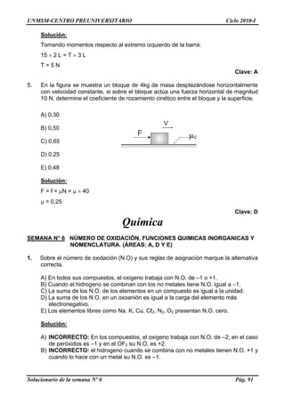 UNMSM-CENTRO PREUNIVERSITARIO Ciclo 2010-I
Solución:
Tomando momentos respecto al extremo izquierdo de la barra:
15 × 2 L = T × 3 L
T = 5 N
Clave: A
5. En la figura se muestra un bloque de 4kg de masa desplazándose horizontalmente
con velocidad constante, si sobre el bloque actúa una fuerza horizontal de magnitud
10 N, determine el coeficiente de rozamiento cinético entre el bloque y la superficie.
A) 0,30
F
V
c
B) 0,50
C) 0,65
D) 0,25
E) 0,48
Solución:
F = f = μN = μ × 40
μ = 0,25
Clave: D
Química
SEMANA N° 6 NÚMERO DE OXIDACIÓN, FUNCIONES QUIMICAS INORGANICAS Y
NOMENCLATURA. (ÁREAS: A, D Y E)
1. Sobre el número de oxidación (N.O) y sus reglas de asignación marque la alternativa
correcta.
A) En todos sus compuestos, el oxigeno trabaja con N.O. de –1 o +1.
B) Cuando el hidrogeno se combinan con los no metales tiene N.O. igual a –1.
C) La suma de los N.O. de los elementos en un compuesto es igual a la unidad.
D) La suma de los N.O. en un oxoanión es igual a la carga del elemento más
electronegativo.
E) Los elementos libres como Na, K, Cu, Cℓ2, N2, O2 presentan N.O. cero.
Solución:
A) INCORRECTO: En los compuestos, el oxigeno trabaja con N.O. de –2, en el caso
de peróxidos es –1 y en el OF2 su N.O. es +2.
B) INCORRECTO: el hidrogeno cuando se combina con no metales tienen N.O. +1 y
cuando lo hace con un metal su N.O. es –1.
Solucionario de la semana Nº 6 Pág. 91
 
