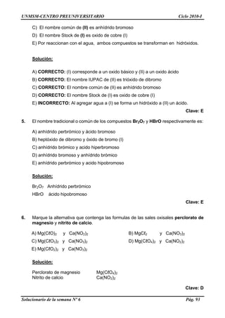 UNMSM-CENTRO PREUNIVERSITARIO Ciclo 2010-I
Solucionario de la semana Nº 6 Pág. 93
C) El nombre común de (II) es anhídrido bromoso
D) El nombre Stock de (I) es oxido de cobre (I)
E) Por reaccionan con el agua, ambos compuestos se transforman en hidróxidos.
Solución:
A) CORRECTO: (I) corresponde a un oxido básico y (II) a un oxido ácido
B) CORRECTO: El nombre IUPAC de (II) es trióxido de dibromo
C) CORRECTO: El nombre común de (II) es anhídrido bromoso
D) CORRECTO: El nombre Stock de (I) es oxido de cobre (I)
E) INCORRECTO: Al agregar agua a (I) se forma un hidróxido a (II) un ácido.
Clave: E
5. El nombre tradicional o común de los compuestos Br2O7 y HBrO respectivamente es:
A) anhídrido perbrómico y ácido bromoso
B) heptóxido de dibromo y óxido de bromo (I)
C) anhídrido brómico y acido hiperbromoso
D) anhídrido bromoso y anhídrido brómico
E) anhídrido perbrómico y acido hipobromoso
Solución:
Br2O7 Anhídrido perbrómico
HBrO ácido hipobromoso
Clave: E
6. Marque la alternativa que contenga las formulas de las sales oxisales perclorato de
magnesio y nitrito de calcio.
A) Mg(CℓO)2 y Ca(NO2)2 B) MgCℓ2 y Ca(NO3)2
C) Mg(CℓO3)2 y Ca(NO3)2 D) Mg(CℓO4)2 y Ca(NO2)2
E) Mg(CℓO2)2 y Ca(NO3)2
Solución:
Perclorato de magnesio Mg(CℓO4)2
Nitrito de calcio Ca(NO2)2
Clave: D
 