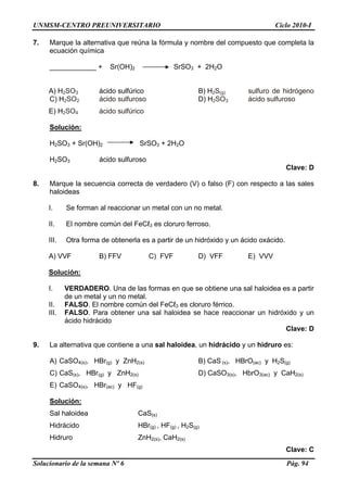 UNMSM-CENTRO PREUNIVERSITARIO Ciclo 2010-I
7. Marque la alternativa que reúna la fórmula y nombre del compuesto que completa la
ecuación química
____________ + Sr(OH)2 SrSO3 + 2H2O
A) H2SO3 ácido sulfúrico B) H2S(g) sulfuro de hidrógeno
C) H2SO2 ácido sulfuroso D) H2SO3 ácido sulfuroso
E) H2SO4 ácido sulfúrico
Solución:
H2SO3 + Sr(OH)2 SrSO3 + 2H2O
H2SO3 ácido sulfuroso
Clave: D
8. Marque la secuencia correcta de verdadero (V) o falso (F) con respecto a las sales
haloideas
I. Se forman al reaccionar un metal con un no metal.
II. El nombre común del FeCℓ3 es cloruro ferroso.
III. Otra forma de obtenerla es a partir de un hidróxido y un ácido oxácido.
A) VVF B) FFV C) FVF D) VFF E) VVV
Solución:
I. VERDADERO. Una de las formas en que se obtiene una sal haloidea es a partir
de un metal y un no metal.
II. FALSO. El nombre común del FeCℓ3 es cloruro férrico.
III. FALSO. Para obtener una sal haloidea se hace reaccionar un hidróxido y un
ácido hidrácido
Clave: D
9. La alternativa que contiene a una sal haloidea, un hidrácido y un hidruro es:
A) CaSO4(s), HBr(g) y ZnH2(s) B) CaS (s), HBrO(ac) y H2S(g)
C) CaS(s), HBr(g) y ZnH2(s) D) CaSO3(s), HbrO3(ac) y CaH2(s)
E) CaSO4(s), HBr(ac) y HF(g)
Solución:
Sal haloidea CaS(s)
Hidrácido HBr(g) , HF(g) , H2S(g)
Hidruro ZnH2(s), CaH2(s)
Clave: C
Solucionario de la semana Nº 6 Pág. 94
 