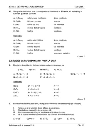 UNMSM-CENTRO PREUNIVERSITARIO Ciclo 2010-I
Solucionario de la semana Nº 6 Pág. 95
10. Marque la alternativa que contenga respectivamente la fórmula, el nombre y la
función química correcta.
A) H2Se(ac) selenuro de hidrógeno ácido hidrácido.
B) CuH2 hidruro cuproso hidruro.
C) ZnS sulfito de zinc sal haloidea
D) HI (g) yoduro de hidrógeno hidrácido
E) PH3 fosfina hidrácido.
Solución:
A) H2Se(ac) ácido selenhídrico ácido hidrácido.
B) CuH2 hidruro cuprico hidruro.
C) ZnS sulfuro de zinc sal haloidea
D) Hi(g) yoduro de hidrógeno hidrácido
E) PH3 fosfina hidruro no metalico.
Clave: D
EJERCICIOS DE REFORZAMIENTO PARA LA CASA
1. El estado de oxidación de los metales en los compuestos es:
I) Rb2O II) CaF2 III) FeSO4 IV) AℓCℓ 3
A) +1, +2, +1, +3 B) +1, +2, +2, –3 C) +2, +1, +1, +1
D) +1, +2, +2, +3 E) +1, +2, +3, +3
Solución:
Rb2O 2X + 1(-2) = 0 X = +1
CaF2 X + 2(-1) = 0 X = +2
FeSO4 X+ 6 + 4(-2) = 0 X = +2
AlCl 3 X + 3(-1) = 0 X = +3
Clave: D
2. En relación al compuesto SO2, marque la secuencia de verdadero (V) o falso (F).
I. Pertenece a la función óxido básico o anhídridos.
II. El estado de oxidación del azufre es +2.
III. Al combinarse con el agua se obtiene el ácido sulfuroso.
IV. Se le puede nombrar como dióxido de azufre o anhídrido sulfuroso
A) VFVF B) VVFF C) FFVV D) FVFV E) VFVV
 