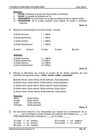 UNMSM-CENTRO PREUNIVERSITARIO Ciclo 2010-I
Solucionario de la semana Nº 6 Pág. 96
Solución:
I. FALSO. Pertenece al grupo de óxidos ácidos o anhídridos
II. FALSO. Su estado de oxidación es +4.
III. VERDADERO. Al combinarse con el agua se obtiene el ácido oxácido H2SO3.
IV. VERDADERO. Se le puede nombrar como dióxido de azufre o anhídrido
sulfuroso
Clave: C
3. Marque la correspondencia correcta nombre – formula
a) Ácido bromoso ( ) HBrO3
b) Ácido perbrómico ( ) HBrO
c) Ácido brómico ( ) HBrO2
d) Ácido hipobromoso ( ) HBrO4
A) abcd B) bacd C) abdc D) dcba E) cdab
Solución:
a) Ácido bromoso ( c ) HBrO3
b) Ácido perbrómico ( d ) HBrO
c) Ácido brómico ( a ) HBrO2
d) Ácido hipobromoso ( b ) HBrO4
Clave: E
4. Marque la alternativa que incluye el nombre de los ácidos oxácidos del cual
provienen los siguientes iones : nitrito, clorato, sulfito y peryodato
A) Ácido nitroso, Ácido clórico, Ácido sulfuroso, Ácido peryódico.
B) Ácido nitroso, Ácido clórico, Ácido sulfurico, Ácido peryódico.
C) Ácido nitrico, Ácido clórico, Ácido sulfurico, Ácido peryódico.
D) Ácido nitrico, Ácido clóroso, Ácido sulfuroso, Ácido yódico.
E) Ácido nitroso, Ácido clóroso, Ácido sulfuroso, Ácido yódico.
Solución:
Nitrito Ácido nitroso
Clorato Ácido clórico
Sulfito Ácido sulfuroso
Periódato Ácido peryódico
Clave: A
5. Se denominan hidruros a los compuestos que resultan de la combinación de un
_______ con el hidrógeno; donde el estado de oxidación del hidrógeno es ____ y el
sufijo característico para nombrarlo es ____ por su carga _______
A) metal –1 uro positiva B) no metal –1 uro negativa
C) metal +1 ico positiva D) no metal +1 ico positiva
E) metal –1 uro negativa
 