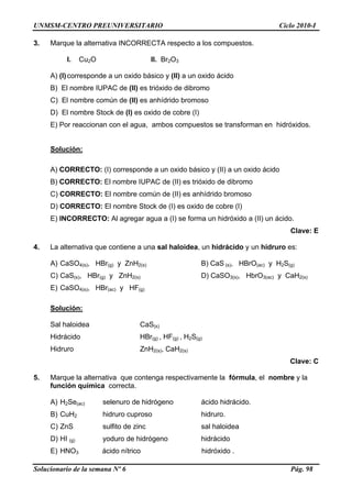 UNMSM-CENTRO PREUNIVERSITARIO Ciclo 2010-I
Solucionario de la semana Nº 6 Pág. 98
3. Marque la alternativa INCORRECTA respecto a los compuestos.
I. Cu2O II. Br2O3
A) (I)corresponde a un oxido básico y (II) a un oxido ácido
B) El nombre IUPAC de (II) es trióxido de dibromo
C) El nombre común de (II) es anhídrido bromoso
D) El nombre Stock de (I) es oxido de cobre (I)
E) Por reaccionan con el agua, ambos compuestos se transforman en hidróxidos.
Solución:
A) CORRECTO: (I) corresponde a un oxido básico y (II) a un oxido ácido
B) CORRECTO: El nombre IUPAC de (II) es trióxido de dibromo
C) CORRECTO: El nombre común de (II) es anhídrido bromoso
D) CORRECTO: El nombre Stock de (I) es oxido de cobre (I)
E) INCORRECTO: Al agregar agua a (I) se forma un hidróxido a (II) un ácido.
Clave: E
4. La alternativa que contiene a una sal haloidea, un hidrácido y un hidruro es:
A) CaSO4(s), HBr(g) y ZnH2(s) B) CaS (s), HBrO(ac) y H2S(g)
C) CaS(s), HBr(g) y ZnH2(s) D) CaSO3(s), HbrO3(ac) y CaH2(s)
E) CaSO4(s), HBr(ac) y HF(g)
Solución:
Sal haloidea CaS(s)
Hidrácido HBr(g) , HF(g) , H2S(g)
Hidruro ZnH2(s), CaH2(s)
Clave: C
5. Marque la alternativa que contenga respectivamente la fórmula, el nombre y la
función química correcta.
A) H2Se(ac) selenuro de hidrógeno ácido hidrácido.
B) CuH2 hidruro cuproso hidruro.
C) ZnS sulfito de zinc sal haloidea
D) HI (g) yoduro de hidrógeno hidrácido
E) HNO3 ácido nítrico hidróxido .
 
