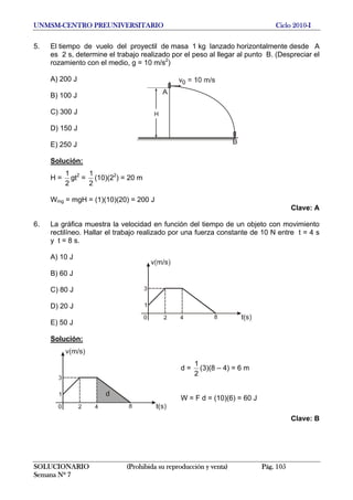 UNMSM-CENTRO PREUNIVERSITARIO Ciclo 2010-I
5. El tiempo de vuelo del proyectil de masa 1 kg lanzado horizontalmente desde A
es 2 s, determine el trabajo realizado por el peso al llegar al punto B. (Despreciar el
rozamiento con el medio, g = 10 m/s2
)
A) 200 J
B) 100 J
C) 300 J
D) 150 J
E) 250 J
Solución:
H =
2
1
gt2
=
2
1
(10)(22
) = 20 m
Wmg = mgH = (1)(10)(20) = 200 J
Clave: A
6. La gráfica muestra la velocidad en función del tiempo de un objeto con movimiento
rectilíneo. Hallar el trabajo realizado por una fuerza constante de 10 N entre t = 4 s
y t = 8 s.
A) 10 J
B) 60 J
C) 80 J
D) 20 J
E) 50 J
Solución:
d =
2
1
(3)(8 – 4) = 6 m
W = F d = (10)(6) = 60 J
Clave: B
SOLUCIONARIO (Prohibida su reproducción y venta) Pág. 105
Semana Nº 7
 