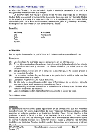 UNMSM-CENTRO PREUNIVERSITARIO Ciclo 2010-I
SOLUCIONARIO (Prohibida su reproducción y venta) Pág. 13
Semana Nº 7
en el monte Olimpo y, de vez en cuando, hacía lo siguiente: descendía a los prados a
recoger flores en compañía de sus amigas.
Un día Perséfone fue vista por el dios de los muertos, el príncipe de las tinieblas:
Hades. Éste se enamoró profundamente de aquella. Dado que era muy taimado, Hades
no se atrevía a acercarse a la joven sin contar con la anuencia del más importante de los
dioses olímpicos, Zeus. Éste eludió una respuesta tajante, pero le guiñó el ojo. Entonces,
Hades pensó en esto: trazar un plan para cumplir su deseo.
Solución:
Anáforas Catáforas
Ella lo siguiente
Esta esto
Éste
Aquella
ACTIVIDAD
Lea los siguientes enunciados y redacte un texto cohesionado empleando anáforas.
Enunciados
(1) La odontología ha avanzado a pasos agigantados en los últimos años.
(2) En los últimos años los más recientes descubrimientos de la odontología han abierto
la posibilidad de curar y restaurar los dientes dañados que antes parecían sin
solución.
(3) Esta posibilidad, hoy en día, en el campo de la odontología, se ha logrado gracias a
los implantes dentales.
(4) Los implantes dentales logran devolver a los pacientes la estética facial que las
caries borraron de sus rostros.
(5) Los rostros mejoran con una nueva dentadura.
(6) De otro lado, los odontólogos pueden tratar enfermedades de los dientes como la
piorrea mediante técnicas que combinan injertos óseos.
(7) Los odontólogos también emplean en el tratamiento de enfermedades dentales a los
llamados inhibidores de bacterias.
(8) Los odontólogos pueden diagnosticar tempranamente el cáncer de boca.
Texto cohesionado
________________________________________________________________________
________________________________________________________________________
Solución:
La odontología ha avanzado a pasos agigantados en los últimos años. Sus más recientes
descubrimientos han abierto la posibilidad de curar y restaurar dientes dañados que antes
parecían sin solución gracias a los implantes dentales. Estos logran devolver a los
pacientes la estética facial que las caries borraron de sus rostros, con una nueva
dentadura. De otro lado, los odontólogos pueden tratar enfermedades de los dientes como
la piorrea mediante técnicas que combinan injertos óseos y utilizando los llamados
inhibidores de bacterias. Aquellos también pueden diagnosticar tempranamente el cáncer
de boca.
 