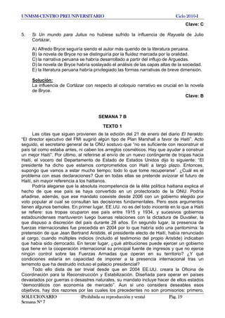 UNMSM-CENTRO PREUNIVERSITARIO Ciclo 2010-I
SOLUCIONARIO (Prohibida su reproducción y venta) Pág. 19
Semana Nº 7
Clave: C
5. Si Un mundo para Julius no hubiese sufrido la influencia de Rayuela de Julio
Cortázar,
A) Alfredo Bryce seguiría siendo el autor más querido de la literatura peruana.
B) la novela de Bryce no se distinguiría por la fluidez marcada por la oralidad.
C) la narrativa peruana se habría desarrollado a partir del influjo de Arguedas.
D) la novela de Bryce habría soslayado el análisis de las capas altas de la sociedad.
E) la literatura peruana habría privilegiado las formas narrativas de breve dimensión.
Solución:
La influencia de Cortázar con respecto al coloquio narrativo es crucial en la novela
de Bryce.
Clave: B
SEMANA 7 B
TEXTO 1
Las citas que siguen provienen de la edición del 21 de enero del diario El heraldo:
“El director ejecutivo del FMI sugirió algún tipo de Plan Marshall a favor de Haití”. Acto
seguido, el secretario general de la ONU sostuvo que “no es suficiente con reconstruir el
país tal como estaba antes, ni caben los arreglos cosméticos. Hay que ayudar a construir
un mejor Haití”. Por último, al referirse al envío de un nuevo contingente de tropas hacia
Haití, el vocero del Departamento de Estado de Estados Unidos dijo lo siguiente: “El
presidente ha dicho que estamos comprometidos con Haití a largo plazo. Entonces,
supongo que vamos a estar mucho tiempo; todo lo que tome recuperarse”. ¿Cuál es el
problema con esas declaraciones? Que en todas ellas se pretende avizorar el futuro de
Haití, sin mayor referencia a los haitianos.
Podría alegarse que la absoluta incompetencia de la élite política haitiana explica el
hecho de que ese país se haya convertido en un protectorado de la ONU. Podría
añadirse, además, que ese mandato coexiste desde 2006 con un gobierno elegido por
voto popular al cual se consultan las decisiones fundamentales. Pero esos argumentos
tienen algunos bemoles. En primer lugar, EE.UU. no es del todo inocente en lo que a Haití
se refiere: sus tropas ocuparon ese país entre 1915 y 1934, y sucesivos gobiernos
estadounidenses mantuvieron luego buenas relaciones con la dictadura de Duvalier, la
que dispuso a discreción del país durante 28 años. En segundo lugar, la presencia de
fuerzas internacionales fue precedida en 2004 por lo que habría sido una pantomima: la
pretensión de que Jean Bertrand Aristide, el presidente electo de Haití, había renunciado
al cargo, cuando múltiples indicios (incluido el testimonio del propio Aristide) indicaban
que había sido derrocado. En tercer lugar, ¿qué atribuciones puede ejercer un gobierno
que tiene en la cooperación internacional su principal fuente de ingresos y que no ejerce
ningún control sobre las Fuerzas Armadas que operan en su territorio? ¿Y qué
condiciones estaría en capacidad de imponer a la presencia internacional tras un
terremoto que ha destruido incluso el palacio presidencial?
Todo ello dista de ser trivial desde que en 2004 EE.UU. creara la Oficina de
Coordinación para la Reconstrucción y Estabilización. Diseñada para operar en países
devastados por guerras o desastres naturales, su mandato incluye hacer de ellos estados
“democráticos con economía de mercado”. Aun si uno considera deseables esos
objetivos, hay dos razones por las cuales los precedentes no son promisorios: primero,
 