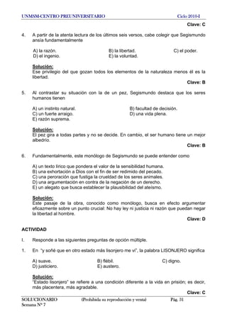 UNMSM-CENTRO PREUNIVERSITARIO Ciclo 2010-I
SOLUCIONARIO (Prohibida su reproducción y venta) Pág. 31
Semana Nº 7
Clave: C
4. A partir de la atenta lectura de los últimos seis versos, cabe colegir que Segismundo
ansía fundamentalmente
A) la razón. B) la libertad. C) el poder.
D) el ingenio. E) la voluntad.
Solución:
Ese privilegio del que gozan todos los elementos de la naturaleza menos él es la
libertad.
Clave: B
5. Al contrastar su situación con la de un pez, Segismundo destaca que los seres
humanos tienen
A) un instinto natural. B) facultad de decisión.
C) un fuerte arraigo. D) una vida plena.
E) razón suprema.
Solución:
El pez gira a todas partes y no se decide. En cambio, el ser humano tiene un mejor
albedrío.
Clave: B
6. Fundamentalmente, este monólogo de Segismundo se puede entender como
A) un texto lírico que pondera el valor de la sensibilidad humana.
B) una exhortación a Dios con el fin de ser redimido del pecado.
C) una peroración que fustiga la crueldad de los seres animales.
D) una argumentación en contra de la negación de un derecho.
E) un alegato que busca establecer la plausibilidad del ateísmo.
Solución:
Este pasaje de la obra, conocido como monólogo, busca en efecto argumentar
eficazmente sobre un punto crucial: No hay ley ni justicia ni razón que puedan negar
la libertad al hombre.
Clave: D
ACTIVIDAD
I. Responde a las siguientes preguntas de opción múltiple.
1. En “y soñé que en otro estado más lisonjero me vi”, la palabra LISONJERO significa
A) suave. B) flébil. C) digno.
D) justiciero. E) austero.
Solución:
“Estado lisonjero” se refiere a una condición diferente a la vida en prisión; es decir,
más placentera, más agradable.
Clave: C
 