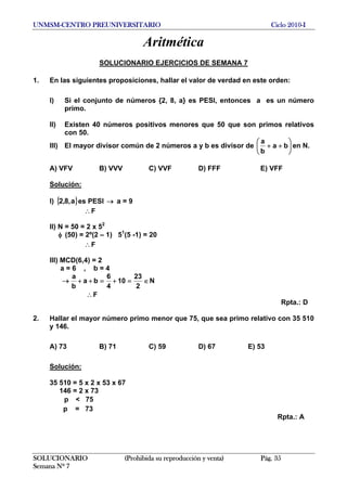 UNMSM-CENTRO PREUNIVERSITARIO Ciclo 2010-I
Aritmética
SOLUCIONARIO EJERCICIOS DE SEMANA 7
1. En las siguientes proposiciones, hallar el valor de verdad en este orden:
I) Si el conjunto de números {2, 8, a} es PESI, entonces a es un número
primo.
II) Existen 40 números positivos menores que 50 que son primos relativos
con 50.
III) El mayor divisor común de 2 números a y b es divisor de ⎟
⎠
⎞
⎜
⎝
⎛
++ ba
b
a
en N.
A) VFV B) VVV C) VVF D) FFF E) VFF
Solución:
I) { es PESI a = 9}a,8,2 →
F∴
II) N = 50 = 2 x 52
(50) = 2º(2 – 1) 51
(5 -1) = 20φ
F∴
III) MCD(6,4) = 2
a = 6 , b = 4
→ ∈=+=++
2
23
10
4
6
ba
b
a
N
F∴
Rpta.: D
2. Hallar el mayor número primo menor que 75, que sea primo relativo con 35 510
y 146.
A) 73 B) 71 C) 59 D) 67 E) 53
Solución:
35 510 = 5 x 2 x 53 x 67
146 = 2 x 73
p < 75
p = 73
Rpta.: A
SOLUCIONARIO (Prohibida su reproducción y venta) Pág. 35
Semana Nº 7
 