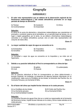 UNMSM-CENTRO PREUNIVERSITARIO Ciclo 2010-I
SOLUCIONARIO (Prohibida su reproducción y venta) Pág. 86
Semana Nº 7
Geografía
EJERCICIOS Nº 7
1. El valor más representativo que se obtiene de la observación regional de los
fenómenos meteorológicos y del estado atmosférico promedio en un largo
período de tiempo se denomina
A) Tiempo B) Insolación C) Clima
D) Continentalidad E) Oceanidad
Solución:
El clima es la suma de elementos y situaciones meteorológicas que caracterizan el
promedio y condición externa de la atmósfera, en un período largo de tiempo, en un
lugar o región geográfica; por lo tanto, no se refiere a fenómenos meteorológicos
concretos o un estado atmosférico puntual, sino al valor más representativo del
conjunto de todos ellos.
Clave: D
2. La mayor cantidad de vapor de agua se concentra en la
A) Estratosfera B) Troposfera C) Mesosfera
D) Ionosfera E) Ozonosfera
Solución:
La humedad o vapor de agua se concentra en la troposfera y se mide con el
higrómetro.
Clave: B
3. Debido a su posición latitudinal al Perú le correspondería un clima de tipo
A) templado. B) gélido. C) subtemplado.
D) nival. E) tropical.
Solución:
Por su posición latitudinal al Perú le correspondería un clima cálido-húmedo y
lluvioso (tropical); sin embargo, la presencia de algunos factores intervienen en su
modificación, tales como la Cordillera de los Andes, el Anticiclón del Pacífico Sur, la
Corriente Peruana y la Corriente El Niño.
Clave: E
4. Es el factor del clima que impide lluvias intensas en la costa peruana.
A) La Cordillera de los Andes B) El Ciclón del Pacífico Sur.
C) La Corriente peruana D) La Corriente El Niño
E) La Continentalidad Costeña
Solución:
La Corriente Peruana de aguas frías (de sur a norte) es responsable de la formación
del fenómeno lomas, impide lluvias intensas en la costa y forma nubes estratos en la
costa peruana.
 