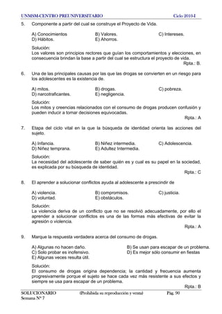 UNMSM-CENTRO PREUNIVERSITARIO Ciclo 2010-I
SOLUCIONARIO (Prohibida su reproducción y venta) Pág. 90
Semana Nº 7
5. Componente a partir del cual se construye el Proyecto de Vida.
A) Conocimientos B) Valores. C) Intereses.
D) Hábitos. E) Ahorros.
Solución:
Los valores son principios rectores que guían los comportamientos y elecciones, en
consecuencia brindan la base a partir del cual se estructura el proyecto de vida.
Rpta.: B.
6. Una de las principales causas por las que las drogas se convierten en un riesgo para
los adolescentes es la existencia de.
A) mitos. B) drogas. C) pobreza.
D) narcotraficantes. E) negligencia.
Solución:
Los mitos y creencias relacionados con el consumo de drogas producen confusión y
pueden inducir a tomar decisiones equivocadas.
Rpta.: A
7. Etapa del ciclo vital en la que la búsqueda de identidad orienta las acciones del
sujeto.
A) Infancia. B) Niñez intermedia. C) Adolescencia.
D) Niñez temprana. E) Adultez Intermedia.
Solución:
La necesidad del adolescente de saber quién es y cual es su papel en la sociedad,
es explicada por su búsqueda de identidad.
Rpta.: C
8. El aprender a solucionar conflictos ayuda al adolescente a prescindir de
A) violencia. B) compromisos. C) justicia.
D) voluntad. E) obstáculos.
Solución:
La violencia deriva de un conflicto que no se resolvió adecuadamente, por ello el
aprender a solucionar conflictos es una de las formas más efectivas de evitar la
agresión o violencia.
Rpta.: A
9. Marque la respuesta verdadera acerca del consumo de drogas.
A) Algunas no hacen daño. B) Se usan para escapar de un problema.
C) Solo probar es inofensivo. D) Es mejor sólo consumir en fiestas
E) Algunas veces resulta útil.
Solución:
El consumo de drogas origina dependencia; la cantidad y frecuencia aumenta
progresivamente porque el sujeto se hace cada vez más resistente a sus efectos y
siempre se usa para escapar de un problema.
Rpta.: B
 