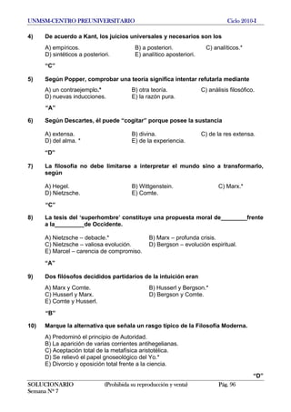 UNMSM-CENTRO PREUNIVERSITARIO Ciclo 2010-I
SOLUCIONARIO (Prohibida su reproducción y venta) Pág. 96
Semana Nº 7
4) De acuerdo a Kant, los juicios universales y necesarios son los
A) empíricos. B) a posteriori. C) analíticos.*
D) sintéticos a posteriori. E) analítico aposteriori.
“C”
5) Según Popper, comprobar una teoría significa intentar refutarla mediante
A) un contraejemplo.* B) otra teoría. C) análisis filosófico.
D) nuevas inducciones. E) la razón pura.
“A”
6) Según Descartes, él puede “cogitar” porque posee la sustancia
A) extensa. B) divina. C) de la res extensa.
D) del alma. * E) de la experiencia.
“D”
7) La filosofía no debe limitarse a interpretar el mundo sino a transformarlo,
según
A) Hegel. B) Wittgenstein. C) Marx.*
D) Nietzsche. E) Comte.
“C”
8) La tesis del ‘superhombre’ constituye una propuesta moral de________frente
a la_________de Occidente.
A) Nietzsche – debacle.* B) Marx – profunda crisis.
C) Nietzsche – valiosa evolución. D) Bergson – evolución espiritual.
E) Marcel – carencia de compromiso.
“A”
9) Dos filósofos decididos partidarios de la intuición eran
A) Marx y Comte. B) Husserl y Bergson.*
C) Husserl y Marx. D) Bergson y Comte.
E) Comte y Husserl.
“B”
10) Marque la alternativa que señala un rasgo típico de la Filosofía Moderna.
A) Predominó el principio de Autoridad.
B) La aparición de varias corrientes antihegelianas.
C) Aceptación total de la metafísica aristotélica.
D) Se relievó el papel gnoseológico del Yo.*
E) Divorcio y oposición total frente a la ciencia.
“D”
 
