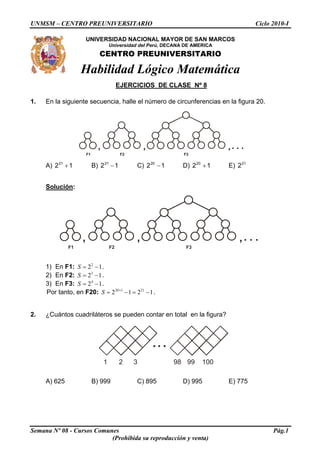 UNMSM – CENTRO PREUNIVERSITARIO Ciclo 2010-I
UNIVERSIDAD NACIONAL MAYOR DE SAN MARCOS
Semana Nº 08 - Cursos Comunes Pág.1
(Prohibida su reproducción y venta)
, , ,. . .
F1 F2 F3
, , ,. . .
F1 F2 F3
Universidad del Perú, DECANA DE AMERICA
CENTRO PREUNIVERSITARIO
Habilidad Lógico Matemática
EJERCICIOS DE CLASE Nº 8
1. En la siguiente secuencia, halle el número de circunferencias en la figura 20.
A) B) 12 C)1221
+ 21
− 1220
− D) 1220
+ E) 21
2
Solución:
1) En F1: 2
2 1.S = −
2) En F2: 3
2 1.S = −
3) En F3: 4
2 1.S = −
Por tanto, en F20: .20 1 21
2 1 2S +
= − = −1
2. ¿Cuántos cuadriláteros se pueden contar en total en la figura?
1 2 3 98 99 100
A) 625 B) 999 C) 895 D) 995 E) 775
 