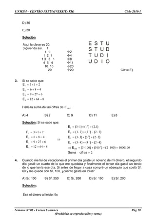 UNMSM – CENTRO PREUNIVERSITARIO Ciclo 2010-I
D) 36
E) 20
Solución
Semana Nº 08 - Cursos Comunes Pág.10
(Prohibida su reproducción y venta)
Aquí la clave es 20:
Siguiendo asi. 1
1 1 2
E S T U
S T U D
T U D I
U D I O
1 2 1 4
1 3 3 1 8
4 6 4 14
10 10 20
20 20 Clave E)
3. Si se sabe que:
86412
6279
486
213
4
3
2
1
−+=
÷×=
−+=
÷×=
E
E
E
E
Halle la suma de las cifras de 100E .
A) 4 B) 2 C) 9 D) 11 E) 8
Solución: Si se sabe que:
E
⇒
86412
6279
486
213
4
3
2
1
−+=
÷×=
−+=
÷×=
E
E
E
2
100010010021001003
42443
32333
22223
12113
3
100
3
4
3
3
3
2
3
1
=
=⋅−+⋅=⇒
⋅−+⋅=
⋅÷×⋅=
⋅−+⋅=
÷×⋅=
cifrasSuma
)()()(E
)()()(E
)()()(E
)()()(E
).()()(E
4. Cuando me fui de vacaciones el primer día gasté un noveno de mi dinero, el segundo
día gasté un cuarto de lo que me quedaba y finalmente el tercer día gasté un tercio
de lo que tenía ese día. Si antes de llegar a casa compré un obsequio que costó S/.
60 y me quedé con S/. 100, ¿cuánto gasté en total?
A) S/. 100 B) S/. 250 C) S/. 260 D) S/. 160 E) S/. 200
Solución:
Sea el dinero al inicio: 9x
 