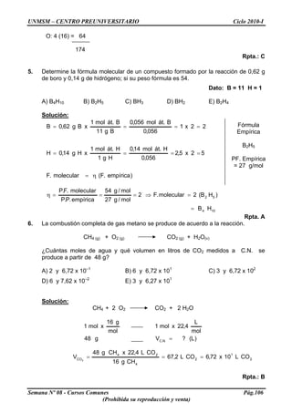 UNMSM – CENTRO PREUNIVERSITARIO Ciclo 2010-I
O: 4 (16) = 64
174
Rpta.: C
5. Determine la fórmula molecular de un compuesto formado por la reacción de 0,62 g
de boro y 0,14 g de hidrógeno; si su peso fórmula es 54.
Dato: B = 11 H = 1
A) B4H10 B) B2H5 C) BH3 D) BH2 E) B2H4
Solución:
Semana Nº 08 - Cursos Comunes Pág.106
(Prohibida su reproducción y venta)
)empírica.F(molecular.F
52x5,2
056,0
H.átmol14,0
Hg1
H.átmol1
xHg14,0H
22x1
056,0
B.átmol056,0
Bg11
B.átmol1
xBg62,0B
η=
====
==== Fórmula
Empírica
B2H5
PF. Empírica
= 27 g/mol
104
52
HB
)HB(2molecular.F2
mol/g27
mol/g54
empírica.P.P
molecular.F.P
=
=⇒===η
Rpta. A
6. La combustión completa de gas metano se produce de acuerdo a la reacción.
CH4 (g) + O2 (g) CO2 (g) + H2O(v)
¿Cuántas moles de agua y qué volumen en litros de CO2 medidos a C.N. se
produce a partir de 48 g?
A) 2 y 6,72 x 10–1
B) 6 y 6,72 x 101
C) 3 y 6,72 x 102
D) 6 y 7,62 x 10–2
E) 3 y 6,27 x 101
Solución:
CH4 + 2 O2 CO2 + 2 H2O
)L(?Vg48
mol
L
4,22xmol1
mol
g16
xmol1
.N.C =
2
1
2
4
24
CO COL10x72,6COL2,67
CHg16
COL4,22xCHg48
V 2
===
Rpta.: B
 