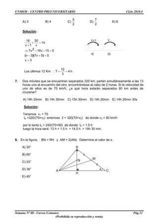 UNMSM – CENTRO PREUNIVERSITARIO Ciclo 2010-I
A) 3 B) 4 C)
2
5
D)
2
7
E) 6
Solución:
3v
05v73v
015v162v7
14
v
30
1v
16
=
=+−
=−−⇒
=+
+
))(( 16 30
VV+1
Los últimos 12 Km 4
3
12
T ==∴ h
7. Dos móviles que se encuentran separados 320 km, parten simultáneamente a las 13
horas uno al encuentro del otro, encontrándose al cabo de 2 horas. Si la velocidad de
uno de ellos es de 70 km/h, ¿a qué hora estarán separados 80 km antes de
cruzarse?
A) 14h 35min B) 14h 30min C) 15h 30min D) 14h 20min E) 14h 20min 30s
Solución:
Tenemos v1 = 70
te =320/(70+v2) entonces 2 = 320(70+v2) de donde v2 = 90 km/h
por lo tanto te = 240/(70+90) de donde te = 1.5 h
luego la hora será: 13 h + 1.5 h = 14.5 h = 14h 30 min.
8. En la figura, BN = NH y AM = 2(AN). Determine el valor de x.
A) 30°
A C
MN
B
H
x
B) 60°
C) 53°
D) 36°
E) 45°
Semana Nº 08 - Cursos Comunes Pág.12
(Prohibida su reproducción y venta)
 