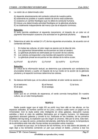 UNMSM – CENTRO PREUNIVERSITARIO Ciclo 2010-I
Semana Nº 08 - Cursos Comunes Pág.19
(Prohibida su reproducción y venta)
4. La visión de un determinado color
A) depende absolutamente del contexto cultural de nuestra patria.
B) solamente es posible si nuestro estado de ánimo está acelerado.
C) ocasiona un cambio fisiológico que no altera la conducta humana.
D) induce una determinada actividad fisiológica en la glándula pituitaria.
E) es totalmente independiente del marco que da el espectro luminoso.
Solución:
El texto permite establecer el siguiente mecanismo: el impacto de un color en el
pigmento fotorreceptor ocasiona una actividad en la glándula pituitaria.
Clave: D
5. Determina el valor de verdad (V o F) de los siguientes enunciados, de acuerdo con el
contenido del texto.
I. En todas las culturas, el color negro se asocia con la idea de luto.
II. Los pigmentos fotosensibles se encuentran en todo el cerebro.
III. La glándula pituitaria es estimulada por la acción de los colores.
IV. Los colores corresponden a las bandas del espectro luminoso.
V. La glándula pineal se encuentra en las células de la retina ocular.
A) FFVVF B) VFVFV C) FVVVF D) VVFFV E) FFVVV
Solución:
En virtud de la información textual, se determina que solamente son verdaderos los
enunciados tercero y cuarto: el impacto de la luz incide en la acción de la glándula
pituitaria y el espectro luminoso determina los colores.
Clave: A
6. Se deduce del texto que, en la cultura occidental, el color verde se asocia con
A) el belicismo. B) el frenesí. C) la furia.
D) el azar. E) el sosiego.
Solución:
Dado que es un símbolo de esperanza, el verde connota tranquilidad. En nuestra
cultura, es un color tranquilizador.
Clave: E
TEXTO 2
Nadie puede negar que el siglo XX se portó muy bien allá en las alturas, en los
espacios siderales. El hombre caminó en la Luna y anduvo suelto como un pájaro en la
inmensidad. Con la duda sobre vida inteligente en otras galaxias, descubrió nuevas
estrellas y llenó el cielo de satélites fabricados por el ingenio humano. Un telescopio
gigantesco atravesó galaxias y cinceló la luz, fosilizada en las tinieblas, de los primeros
estallidos del big bang, la explosión que dio origen al universo. Allá por la cima, todo bien.
O no tanto. La capa de ozono, protectora del planeta, está llena de huecos; la temperatura
de la atmósfera está más alta; lluvias ácidas se precipitan sobre nosotros.
La verdad es que aquí, en la llanura de los hombres, en la vida diaria del planeta, el
siglo dejó a los terrestres comiendo un pan que amasó el diablo. ¿Vamos a loar los
 
