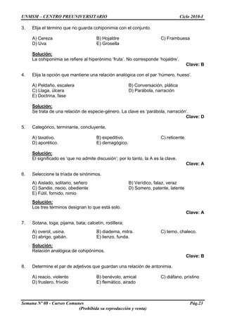 UNMSM – CENTRO PREUNIVERSITARIO Ciclo 2010-I
Semana Nº 08 - Cursos Comunes Pág.23
(Prohibida su reproducción y venta)
3. Elija el término que no guarda cohiponimia con el conjunto.
A) Cereza B) Hojaldre C) Frambuesa
D) Uva E) Grosella
Solución:
La cohiponimia se refiere al hiperónimo ‘fruta’. No corresponde ‘hojaldre’.
Clave: B
4. Elija la opción que mantiene una relación analógica con el par ‘húmero, hueso’.
A) Peldaño, escalera B) Conversación, plática
C) Llaga, úlcera D) Parábola, narración
E) Doctrina, fase
Solución:
Se trata de una relación de especie-género. La clave es ‘parábola, narración’.
Clave: D
5. Categórico, terminante, concluyente,
A) taxativo. B) expeditivo. C) reticente.
D) aporético. E) demagógico.
Solución:
El significado es ‘que no admite discusión’; por lo tanto, la A es la clave.
Clave: A
6. Seleccione la tríada de sinónimos.
A) Aislado, solitario, señero B) Verídico, falaz, veraz
C) Sandio, necio, obediente D) Somero, patente, latente
E) Fútil, fornido, nimio
Solución:
Los tres términos designan lo que está solo.
Clave: A
7. Sotana, toga; pijama, bata; calcetín, rodillera;
A) overol, usina. B) diadema, mitra. C) terno, chaleco.
D) abrigo, gabán. E) lienzo, funda.
Solución:
Relación analógica de cohipónimos.
Clave: B
8. Determine el par de adjetivos que guardan una relación de antonimia.
A) reacio, violento B) benévolo, amical C) diáfano, prístino
D) fruslero, frívolo E) flemático, airado
 