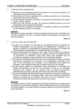 UNMSM – CENTRO PREUNIVERSITARIO Ciclo 2010-I
Semana Nº 08 - Cursos Comunes Pág.28
(Prohibida su reproducción y venta)
3. ¿Cuál es la idea central del texto?
A) Mientras que los cinodontes tenían ojos grandes con una buena protección, los
mamíferos carecían de protección ocular.
B) Hacia finales del triásico, aparecieron los prístinos mamíferos con innovaciones
importantes frente a los cinodontes.
C) En los primeros mamíferos se produjo una gravitante transformación del aparato
auditivo: se hizo más fino.
D) Hace unos 200 millones de años, los primeros mamíferos llevaron una lucha
encarnizada contra depredadores terribles.
E) A diferencia de los antiguos cinodontes, los mamíferos prístinos se caracterizan
por una dentadura fuerte y muy estable.
Solución:
Básicamente el texto presenta el cambio evolutivo que lleva de los cinodontes a los
primeros mamíferos. Por ello, es medular describir las principales innovaciones en
esa ruta evolutiva.
Clave: B
4. ¿Cuál es el mejor resumen del texto?
A) A pesar de un tamaño muy reducido, los mamíferos tempranos resultaron ser
temibles depredadores, ya que gozaban de adaptaciones ventajosas en su
estructura cerebral, lo que facilitaba la consecución del alimento y la evasión de
posibles peligros representados por animales grandes del Triásico.
B) Hacia finales del período triásico (es decir, hace unos 220 millones de años) los
antiguos cinodontes, muy parecidos a los reptiles, evolucionaron gradualmente y
se convirtieron en mamíferos; estos eran mucho más pequeños que los
cinodontes y guardaban un gran parecido con las musarañas actuales.
C) Los primeros mamíferos aparecieron hace unos 220 millones de años y presentan
innovaciones importantes con respecto a sus antepasados cinodontes, sobre
todo, en los mecanismos de la audición y en el desarrollo de los dientes; sin
embargo, en los mamíferos tempranos el sistema visual era más endeble.
D) Al igual que los reptiles, los cinodontes crecían lentamente y no contaban con
dientes permanentes; por ello fue una innovación crucial en los mamíferos
tempranos que contaran con un conjunto único de dientes permanentes,
perfectamente acoplados y afinados para la tarea de la trituración de presas.
E) Se puede establecer fehacientemente que los mamíferos tempranos se distinguen
de los no mamíferos por su aparato auditivo, dado que la ventaja funcional de la
cadena de osículos de ese sistema tiene que ver con la capacidad de los
mamíferos de discriminar frecuencias de sonido más amplias.
Solución:
En apretada síntesis, el texto presenta las principales innovaciones que determinaron
la aparición de los primeros mamíferos: estos se diferenciaron de los cinodontes en
una mejor audición y una mejor dentición, aunque el sistema visual de los mamíferos
perdió protección.
Clave: C
 