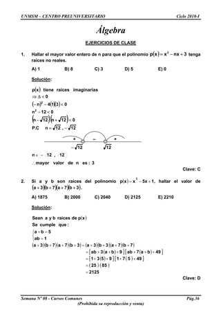 UNMSM – CENTRO PREUNIVERSITARIO Ciclo 2010-I
Álgebra
EJERCICIOS DE CLASE
1. Hallar el mayor valor entero de n para que el polinomio ( ) 3nxxxp 2
+−= tenga
raíces no reales.
A) 1 B) 8 C) 3 D) 5 E) 0
Solución:
( )
( ) ( )( )
( )( )
12,12nC.P
012n12n
012n
0314n
0
simaginariaraícestienexp
2
2
−=
<+−
<−
<−−
<Δ⇒
Semana Nº 08 - Cursos Comunes Pág.36
(Prohibida su reproducción y venta)
+ – +
1212−
3:esndevalormayor
12,12n
∴
−∈
Clave: C
2. Si a y b son raíces del polinomio , hallar el valor de( ) 15xxxp
2
+−=
( )( )( )( )3b7a7b3a ++++ .
A) 1875 B) 2000 C) 2040 D) 2125 E) 2210
Solución:
( )
⎩
⎨
⎧
=
=+
1ab
5ba
:quecumpleSe
xpderaicesbyaSean
( )( )( )( ) ( )( )( )( )
( )[ ] ( )[ ]
( )[ ] ( )[ ]
( ) ( )
2125
8525
495719531
49ba7ab9ba3ab
7b7a3b3a3b7a7b3a
=
=
++++=
++++++=
++++=++++
Clave: D
 