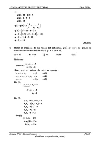 UNMSM – CENTRO PREUNIVERSITARIO Ciclo 2010-I
( ) ( )
( )
( ) 112p
1482p
122232p
=
−+=
−+=
⇒
( ) ( )
( ) ( ) ( )
( ) ( ) ( )[ ] ( )
( )
( ) 151q
111211q
1111211q
1112xxxq
x
1
x
1
x
1
pxpxq
3
3
321
−=−
−−−−=−
−−−+−=−
−−+=
⎟⎟
⎠
⎞
⎜⎜
⎝
⎛
++−=
Clave: E
6. Hallar el producto de las raíces del polinomio, ( ) ,m2nxxxxp 23
+++= si la
suma de dos de sus raíces es – 7 y n – 2m = 28.
A) – 30 B) – 60 C) 30 D) 60 E) 72
Solución:
( )
⎪
⎩
⎪
⎨
⎧
→−=
→=++
→−=++
⎩
⎨
⎧
=−
−=+
(3)2mxxx
(2)nxxxxxx
(1)1xxx
:cumplesexpderaícesx,x,xSean
82mn
7xx
:Tenemos
321
323121
321
321
21
,
De (1):
6x
1x7
1xxx
3
3
321
=
−=+−
−=++
43421
De (2):
( )
( )
42nxx
n42xx
n7xxx
nxx6xx
n6x6xxx
21
21
21
2121
2121
+=
=−
=−+
=++
=++
De (3):
( )
2mx6x
2m6xx
2mxxx
21
21
321
−=
−=
−=
Semana Nº 08 - Cursos Comunes Pág.39
(Prohibida su reproducción y venta)
 