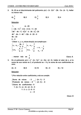 UNMSM – CENTRO PREUNIVERSITARIO Ciclo 2010-I
2. Si, 25 es el discriminante del polinomio ( ) ( ) ( ) 1)(kx12kx2kxp 2
−+−−−= , hallar
su menor raíz.
A)
2
1
B) 2 C)
3
1
D) 3 E) 4
Solución:
( )[ ] ( )( )
( ) [ ]
3x
2
1
x
2
3
xx
2
7
xx
2k
1k
xx
2k
12k
xx
:quecumplesep(x),deraicesxyxSean*)
4k
328k
025812k4k14k4k
2522kkk414k4k
251k2k412k
25Δ
2
1
21
21
21
21
21
22
22
2
=
=⇒
⎪
⎪
⎩
⎪⎪
⎨
⎧
=
=+
⇒
⎪
⎪
⎩
⎪⎪
⎨
⎧
−
−
=
−
−
=+
=
=
=−−+−+−
=+−−−+−
=−−−−−
=*)
2
1
esraízmenor∴ Clave: A
3. En el polinomio , hallar el valor de c, si la
suma de sus raíces es 3, el producto es – 8 y la suma de sus coeficientes es
cero.
( ) 3)(d2)x(c1)x(bxxp 23
++++++=
A) – 6 B) 8 C) 10 D) – 8 E) – 12
Solución:
*) Por relación entre coeficiente y raíz se cumple:
8c
082c31
03)(d2)(c1)(b1
0escoeficientdeSuma*)
83)(d
31)(b
8raícesdeProducto
3raícesdeSuma
−=
=+++−
=++++++
=
⎩
⎨
⎧
−=+−
=+−
⇒
⎩
⎨
⎧
−=
=
Clave: D
Semana Nº 08 - Cursos Comunes Pág.44
(Prohibida su reproducción y venta)
 