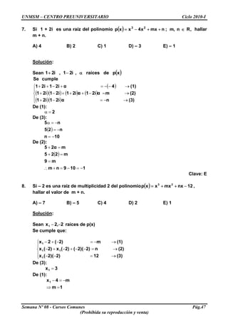 UNMSM – CENTRO PREUNIVERSITARIO Ciclo 2010-I
7. Si 1 + 2i es una raíz del polinomio ( ) ,n,m;nmxx4xxp 23
R∈++−= hallar
m + n.
A) 4 B) 2 C) 1 D) – 3 E) – 1
Solución:
Sean ( )xpderaíces,i21,i21 α−+
( )
( )( ) ( ) ( )
( )( )⎪
⎩
⎪
⎨
⎧
→−=−+
→=−+++−+
→−−=+−++
(3)nα2i12i1
(2)mα2i1α2i12i12i1
(1)4α2i12i1
cumpleSe
De (1):
2=α
De (3):
( )
10n
n25
n5
−=
−=
−=α
De (2):
( )
1109nm
m9
m225
m2α5
−=−=+∴
=
=+
=+
Clave: E
8. Si – 2 es una raíz de multiplicidad 2 del polinomio ( ) 12nxmxxxp 23
−++= ,
hallar el valor de m + n.
A) – 7 B) – 5 C) 4 D) 2 E) 1
Solución:
Sean raíces de p(x)2,2x1 −−
Se cumple que:
⎪
⎩
⎪
⎨
⎧
→=−−
→=−−+−+−
→−=−+−
(3)122)2)((x
(2)n2)2)((2)(x2)(x
(1)m2)(2x
1
11
1
De (3):
3x1 =
De (1):
1m
m4x1
=⇒
−=−
Semana Nº 08 - Cursos Comunes Pág.47
(Prohibida su reproducción y venta)
 