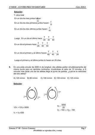 UNMSM – CENTRO PREUNIVERSITARIO Ciclo 2010-I
Solución:
T: obra total
20
TEn un día los tres juntos hacen:
En un día los dos primeros juntos hacen:
30
T
En un día los dos últimos juntos hacen:
40
T
Luego: En un día el último hace:
60
T
30
T
20
T
=−
En un día el primero hace:
40
T
40
T
20
T
=−
En un día el primero y el último hacen:
24
T
40
T
60
T
=+
Luego el primero y el último juntos lo hacen en 24 días.
9. En una pista circular de 3000 m de longitud, dos atletas parten simultáneamente del
mismo punto pero en sentidos contrarios, cruzándose al cabo de 12 minutos, si 8
minutos más tarde uno de los atletas llega al punto de partida, ¿cuál es la velocidad
del otro atleta?
A) 120 m/min B) 80 m/min C) 100 m/min D) 105 m/min E) 125 m/min
Solución:
12seg
V1 12seg
V2
12seg
V1
8seg
V1
12V1 +12V2=3000
1002V1501V
20
3000
1V
=⇒=
=
V1 + V2=250
Semana Nº 08 - Cursos Comunes Pág.5
(Prohibida su reproducción y venta)
 