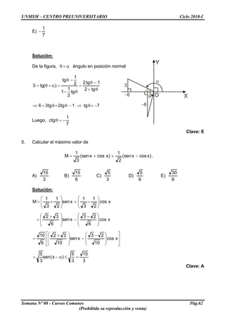 UNMSM – CENTRO PREUNIVERSITARIO Ciclo 2010-I
E)
7
1
−
Solución:
De la figura, α+θ ángulo en posición normal
θ+
−θ
=
θ−
−θ
=α+θ=
tg2
1tg2
tg
2
1
1
2
1
tg
)(tg3
7tg1tg2tg36 −=θ⇒−θ=θ+⇒
Luego,
7
1
ctg −=θ
Clave: E
5. Calcular el máximo valor de
)xcosxsen(
2
1
)xcosxsen(
3
1
M −++= .
A)
3
15
B)
6
15
C)
3
5
D)
6
5
E)
6
30
Solución:
xcos
2
1
3
1
xsen
2
1
3
1
M ⎟
⎟
⎠
⎞
⎜
⎜
⎝
⎛
−+⎟
⎟
⎠
⎞
⎜
⎜
⎝
⎛
+=
xcos
6
23
xsen
6
32
⎟
⎟
⎠
⎞
⎜
⎜
⎝
⎛ −
−
⎟
⎟
⎠
⎞
⎜
⎜
⎝
⎛ +
=
⎥
⎥
⎦
⎤
⎢
⎢
⎣
⎡
⎟
⎟
⎠
⎞
⎜
⎜
⎝
⎛ −
−
⎟
⎟
⎠
⎞
⎜
⎜
⎝
⎛ +
= xcos
10
23
xsen
10
32
6
10
3
15
3
5
)x(sen
3
5
=≤α−=
Clave: A
Semana Nº 08 - Cursos Comunes Pág.62
(Prohibida su reproducción y venta)
 