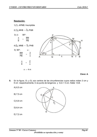 UNMSM – CENTRO PREUNIVERSITARIO Ciclo 2010-I
Resolución:
1) APMB: Inscriptible
2) MHB ∼ PQB
PB
BM
8
x
:º90:)3
=
β P
A Q N B
H
M
6 2
x
4) MNB ∼ PHB
m4x
x
2
8
x
x
2
PB
BM
::º90)5
=
=
=
α
Clave: A
9. En la figura, O1 y O2 son centros de las circunferencias cuyos radios miden 3 cm y
6 cm respectivamente, C es punto de tangencia y O1A = 5 cm. Hallar O1B.
A) 6,5 cm
B
A
O2
O1
C
B) 7,5 cm
C) 6,8 cm
D) 6,4 cm
E) 7,2 cm
Semana Nº 08 - Cursos Comunes Pág.68
(Prohibida su reproducción y venta)
 