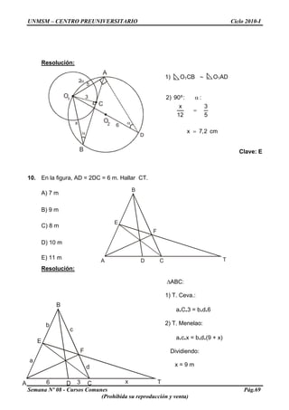 UNMSM – CENTRO PREUNIVERSITARIO Ciclo 2010-I
Resolución:
B
A
O2
O1
C
3
x 6
5
D
2
1) O1CB ∼ O1AD
cm2,7x
5
3
12
x
::º90)2
=
=
α
Clave: E
10. En la figura, AD = 2DC = 6 m. Hallar CT.
A C T
F
E
B
D
A) 7 m
B) 9 m
C) 8 m
D) 10 m
E) 11 m
Resolución:
ΔABC:
1) T. Ceva.:
Semana Nº 08 - Cursos Comunes Pág.69
(Prohibida su reproducción y venta)
C T
B
a.C.3 = b.d.6
A
F
D
c
d
6 3 x
b 2) T. Menelao:
E
a.c.x = b.d.(9 + x)
Dividiendo:
a
x = 9 m
 