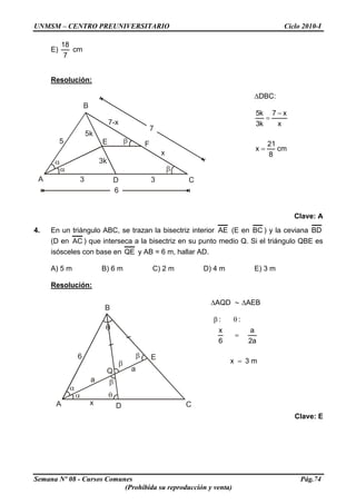 UNMSM – CENTRO PREUNIVERSITARIO Ciclo 2010-I
E)
7
18
cm
Resolución:
E
B
A D C
F
7
5
3 3
6
5k
3k
7-x
x
ΔDBC:
cm
8
21
x
x
x7
k3
k5
=
−
=
Clave: A
4. En un triángulo ABC, se trazan la bisectriz interior AE (E en BC ) y la ceviana BD
(D en AC ) que interseca a la bisectriz en su punto medio Q. Si el triángulo QBE es
isósceles con base en QE y AB = 6 m, hallar AD.
A) 5 m B) 6 m C) 2 m D) 4 m E) 3 m
Resolución:
A
B
C
E
Dx
a
a
6
Q
ΔAQD ∼ ΔAEB
m3x
a2
a
6
x
::
=
=
θβ
Clave: E
Semana Nº 08 - Cursos Comunes Pág.74
(Prohibida su reproducción y venta)
 
