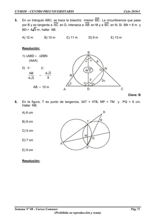 UNMSM – CENTRO PREUNIVERSITARIO Ciclo 2010-I
5. En un triángulo ABC, se traza la bisectriz interior BD . La circunferencia que pasa
por B y es tangente a AC en D, interseca a AB en M y a BC en N. Si BN = 8 m y
BD = m54 , hallar AB.
A) 12 m B) 10 m C) 11 m D) 9 m E) 13 m
Resolución:
A
B
CD
8
M
N
2
4 5
1) ΔABD ∼ ΔDBN
(AAA)
m10AB
8
54
54
AB
::)2
=
=
βθ
Clave: B
6. En la figura, T es punto de tangencia, 3AT = 4TB, MP = TM y PQ = 8 cm.
Hallar RB.
A) 6 cm B
A
T
Q
P
M
R
B) 8 cm
C) 5 cm
D) 7 cm
E) 9 cm
Resolución:
Semana Nº 08 - Cursos Comunes Pág.75
(Prohibida su reproducción y venta)
 