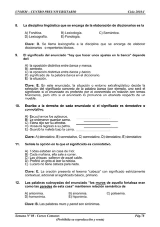 UNMSM – CENTRO PREUNIVERSITARIO Ciclo 2010-I
Semana Nº 08 - Cursos Comunes Pág.78
(Prohibida su reproducción y venta)
8. La disciplina lingüística que se encarga de la elaboración de diccionarios es la
A) Fonética. B) Lexicología. C) Semántica.
D) Lexicografía. E) Fonología.
Clave: D. Se llama lexicografía a la disciplina que se encarga de elaborar
diccionarios o repertorios léxicos.
9. El significado del enunciado “hay que hacer unos ajustes en la banca” depende
de/l
A) la oposición distintiva entre banca y manca.
B) contexto.
C) la oposición distintiva entre banca y banco.
D) significado de la palabra banca en el diccionario.
E) la situación.
Clave: E. En este enunciado, la situación o entorno extralingüístico decide la
selección del significado concreto de la palabra banca (por ejemplo, uno será el
significado si el enunciado es proferido por el economista en relación con temas
financieros, pero otro si el enunciado lo pronuncia un ebanista respecto de un
mueble.
10. Escriba a la derecha de cada enunciado si el significado es denotativo o
connotativo.
A) Escuchamos los aplausos. ___________________
B) Le ordenaron guardar cama. ___________________
C) Elena dijo ser su afrodita. ___________________
D) Rosaura regresó a su patria. ___________________
E) Guardó la maleta bajo la cama. ___________________
Clave: A) denotativo, B) connotativo, C) connotativo, D) denotativo, E) denotativo
11. Señale la opción en la que el significado es connotativo.
A) Todas estaban en casa de Flor.
B) Cada mañana, ella sale a correr.
C) Las chispas salieron de aquel cable.
D) Profirió un grito al leer la noticia.
E) Lucero no tiene cabeza para nada.
Clave: E. La oración presenta el lexema “cabeza” con significado estrictamente
contextual, adicional al significado básico, primario.
12. Las palabras subrayadas del enunciado “los muros de aquella fortaleza eran
como las paredes de esta casa” mantienen relación semántica de
A) antonimia. B) sinonimia. C) polisemia.
D) homonimia. E) hiponimia.
Clave: B. Las palabras muro y pared son sinónimas.
 