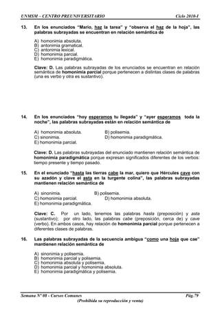 UNMSM – CENTRO PREUNIVERSITARIO Ciclo 2010-I
Semana Nº 08 - Cursos Comunes Pág.79
(Prohibida su reproducción y venta)
13. En los enunciados “Mario, haz la tarea” y “observa el haz de la hoja”, las
palabras subrayadas se encuentran en relación semántica de
A) homonimia absoluta.
B) antonimia gramatical.
C) antonimia lexical.
D) homonimia parcial.
E) homonimia paradigmática.
Clave: D. Las palabras subrayadas de los enunciados se encuentran en relación
semántica de homonimia parcial porque pertenecen a distintas clases de palabras
(una es verbo y otra es sustantivo).
14. En los enunciados “hoy esperamos tu llegada” y “ayer esperamos toda la
noche”, las palabras subrayadas están en relación semántica de
A) homonimia absoluta. B) polisemia.
C) sinonimia. D) homonimia paradigmática.
E) homonimia parcial.
Clave: D. Las palabras subrayadas del enunciado mantienen relación semántica de
homonimia paradigmática porque expresan significados diferentes de los verbos:
tiempo presente y tiempo pasado.
15. En el enunciado “hasta las tierras cabe la mar, quiero que Hércules cave con
su azadón y clave el asta en la turgente colina”, las palabras subrayadas
mantienen relación semántica de
A) sinonimia. B) polisemia.
C) homonimia parcial. D) homonimia absoluta.
E) homonimia paradigmática.
Clave: C. Por un lado, tenemos las palabras hasta (preposición) y asta
(sustantivo); por otro lado, las palabras cabe (preposición, cerca de) y cave
(verbo). En ambos casos, hay relación de homonimia parcial porque pertenecen a
diferentes clases de palabras.
16. Las palabras subrayadas de la secuencia ambigua “como una hoja que cae”
mantienen relación semántica de
A) sinonimia y polisemia.
B) homonimia parcial y polisemia.
C) homonimia absoluta y polisemia.
D) homonimia parcial y homonimia absoluta.
E) homonimia paradigmática y polisemia.
 
