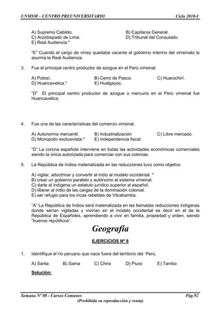 UNMSM – CENTRO PREUNIVERSITARIO Ciclo 2010-I
Semana Nº 08 - Cursos Comunes Pág.92
(Prohibida su reproducción y venta)
A) Supremo Cabildo. B) Capitanía General.
C) Arzobispado de Lima. D) Tribunal del Consulado.
E) Real Audiencia.*
“E” Cuando el cargo de virrey quedaba vacante el gobierno interino del virreinato lo
asumía la Real Audiencia.
3. Fue el principal centro productor de azogue en el Perú virreinal.
A) Potosí. B) Cerro de Pasco. C) Huarochirí.
D) Huancavelica.* E) Hualgayoc.
“D” El principal centro productor de azogue o mercurio en el Perú virreinal fue
Huancavelica.
4. Fue una de las características del comercio virreinal.
A) Autonomía mercantil. B) Industrialización C) Libre mercado.
D) Monopolio exclusivista.* E) Independencia fiscal.
“D” La corona española interviene en todas las actividades económicas comerciales
siendo la única autorizada para comerciar con sus colonias.
5. La República de Indios materializada en las reducciones tuvo como objetivo
A) vigilar, adoctrinar y convertir al indio al modelo occidental. *
B) crear un gobierno paralelo y autónomo al sistema virreinal.
C) darle al indígena un estatuto jurídico superior al español.
D) liberar al indio de las cargas de la dominación colonial.
E) ser refugio para los incas rebeldes de Vilcabamba.
“A” La República de Indios será materializada en las llamadas reducciones indígenas
donde serían vigiladas y vivirían en el modelo occidental es decir en el de la
República de Españoles, aprendiendo a vivir en familia, propiedad y orden, siendo
“buenos repúblicos”.
Geografía
EJERCICIOS Nº 8
1. Identifique el río peruano que nace fuera del territorio del Perú.
A) Santa B) Sama C) Chira D) Piura E) Tambo
Solución:
 