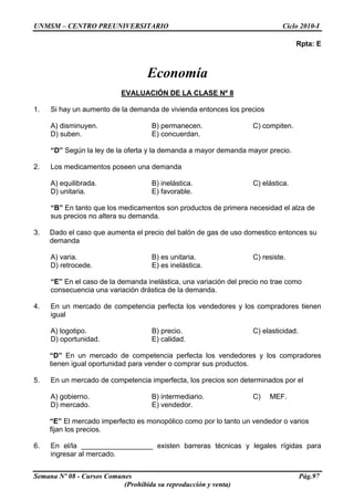 UNMSM – CENTRO PREUNIVERSITARIO Ciclo 2010-I
Semana Nº 08 - Cursos Comunes Pág.97
(Prohibida su reproducción y venta)
Rpta: E
Economía
EVALUACIÓN DE LA CLASE Nº 8
1. Si hay un aumento de la demanda de vivienda entonces los precios
A) disminuyen. B) permanecen. C) compiten.
D) suben. E) concuerdan.
“D” Según la ley de la oferta y la demanda a mayor demanda mayor precio.
2. Los medicamentos poseen una demanda
A) equilibrada. B) inelástica. C) elástica.
D) unitaria. E) favorable.
“B” En tanto que los medicamentos son productos de primera necesidad el alza de
sus precios no altera su demanda.
3. Dado el caso que aumenta el precio del balón de gas de uso domestico entonces su
demanda
A) varia. B) es unitaria. C) resiste.
D) retrocede. E) es inelástica.
“E” En el caso de la demanda inelástica, una variación del precio no trae como
consecuencia una variación drástica de la demanda.
4. En un mercado de competencia perfecta los vendedores y los compradores tienen
igual
A) logotipo. B) precio. C) elasticidad.
D) oportunidad. E) calidad.
“D” En un mercado de competencia perfecta los vendedores y los compradores
tienen igual oportunidad para vender o comprar sus productos.
5. En un mercado de competencia imperfecta, los precios son determinados por el
A) gobierno. B) intermediario. C) MEF.
D) mercado. E) vendedor.
“E” El mercado imperfecto es monopólico como por lo tanto un vendedor o varios
fijan los precios.
6. En el/la __________________ existen barreras técnicas y legales rígidas para
ingresar al mercado.
 