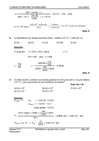 UNMSM-CENTRO PREUNIVERSITARIO Ciclo 2010-I
Semana N° 9 (Prohibida su reproducción y venta) Pág. 102
Solucionario
n = g8,2mol100,1
K103
Kmol
Hgmm
L10624
Hgmm624 1
21
x
xxx
L3x
==
⋅
−
−
10–1
mol x nitrógenodeátomosx
molecula
átomos
xw =1 x m1 ol
moléculas 23
23
102,1
1
2.
=
Rpta: E
. La densidad en g/L del gas amoniaco (NH3) , medido a 27 °C y 0,82 atm es:
,5 B) 5,8 C) 5,0 D) 0,56 E) 5,6
x1002,6
8
A) 0
Solución:
P =0,82 atm T = 27ºC + 273 = 300 K ρ = ?
PV = nRT pero n = w/M
56,0
atm
mol
RT
PM
==ρ=ρ g/L
k300xL082,0
g17
xatm82,0
neón y 1,6 g de metano
a 27 °C. ¿Con qué presión en atm contribuye el metano?
Dato: Ne = 20
B) 9,4 x 10–2
C) 3,0 x 10–2
D) 3,2 x 10–1
E) 4,0 x 10–1
Solución
Kmol
Rpta .D
9. Un balón de 82 L contiene una mezcla gaseosa de 4,24 g de
A) 8,0 x 100
:
Pmetano = ? nNe = 4,24 /20 = 0,212
nmetano = 1,6 /16 = 0,1
moles totales = 0,312
atm10x36,0
K
P
2−
= 9atm0936,
L82
K300x
mol
xL082,0xmoles312,0
==
o = xi . PT ⇒
atm
atm10x36,9x
312,0
1,0
P 2
met
−
=Pmetan
 