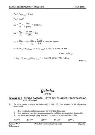 UNMSM-CENTRO PREUNIVERSITARIO Ciclo 2010-I
Semana N° 9 (Prohibida su reproducción y venta) Pág. 105
Solucionario
2 (vap)
= 4 atm
He He T
PHe + PH O
P = x P
nHe =
M
m
=
mol/g4
g24
= 6 mol He
xHe =
tP
HeP
=
atm4
atm4,2
= 0,6
xHe = Hen
tn
⇒ nt =
Hex
Hen
=
6,0
mol6
= 10 moles totales
H2O (vap)
⇒ n H2O (vap)
= nt – nHe = 10 mol – 6 mol
= 4 mol H2O(vap)
∴ mH2O = n H2O (vap)
x M H2O (vap)
= 4 mol x 18 g/mol = 72 g H2O(vap)
Rpta. C
Química
(B-C-F)
SEMANA Nº 9
⇒ nt = nHe + n
ESTADO GASEOSO, LEYES DE LOS GASES, PROPIEDADES DE
LOS LÍQUIDOS
1. Para los gases, marque verdadero (V) o falso (F), con respecto a los siguientes
enunciados:
I. Sus moléculas están separadas por grandes distancias
II. Los gases se mezclan homogéneamente, debido a su propiedad de difusión.
III. No tiene volumen propio y tiende a ocupar todo el volumen disponible.
A) VVV B) VFF C) FVF D) VVF E) VFV
 