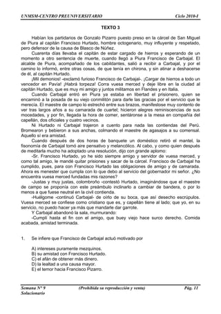 UNMSM-CENTRO PREUNIVERSITARIO Ciclo 2010-I
Semana N° 9 (Prohibida su reproducción y venta) Pág. 11
Solucionario
TEXTO 3
Habían los partidarios de Gonzalo Pizarro puesto preso en la cárcel de San Miguel
de Piura al capitán Francisco Hurtado, hombre octogenario, muy influyente y respetado,
pero defensor de la causa de Blasco de Núñez.
Cuarenta días llevaba el capitán de estar cargado de hierros y esperando de un
momento a otro sentencia de muerte, cuando llegó a Piura Francisco de Carbajal. El
alcalde de Piura, acompañado de los cabildantes, salió a recibir a Carbajal, y por el
camino lo informó, entre otras cosas, de que tenía en chirona, y sin atinar a deshacerse
de él, al capitán Hurtado.
¡Mil demonios! -exclamó furioso Francisco de Carbajal-. ¡Cargar de hierros a todo un
vencedor en Pavía! ¡Habrá torpeza! Corra vuesa merced y deje libre en la ciudad al
capitán Hurtado, que es muy mi amigo y juntos militamos en Flandes y en Italia.
Cuando Carbajal entró en Piura ya estaba en libertad el prisionero, quien se
encaminó a la posada de su viejo conmilitón para darle las gracias por el servicio que le
merecía. El maestre de campo lo estrechó entre sus brazos, manifestose muy contento de
ver tras largos años a su camarada de cuartel; hicieron alegres reminiscencias de sus
mocedades, y por fin, llegada la hora de comer, sentáronse a la mesa en compañía del
capellán, dos oficiales y cuatro vecinos.
Ni Hurtado ni Carbajal trajeron a cuento para nada las contiendas del Perú.
Bromearon y bebieron a sus anchas, colmando el maestre de agasajos a su comensal.
Aquello sí era amistad.
Cuando después de dos horas de banquete un doméstico retiró el mantel, la
fisonomía de Carbajal tomó aire pensativo y melancólico. Al cabo, y como quien después
de meditarla mucho ha adoptado una resolución, dijo con grande aplomo:
-Sr. Francisco Hurtado, yo he sido siempre amigo y servidor de vuesa merced, y
como tal amigo, le mandé quitar prisiones y sacar de la cárcel. Francisco de Carbajal ha
cumplido, pues, para con Francisco Hurtado las obligaciones de amigo y de camarada.
Ahora es menester que cumpla con lo que debo al servicio del gobernador mi señor. ¿No
encuentra vuesa merced fundadas mis razones?
-Justas y muy justas, colombroño -contestó Hurtado, imaginándose que el maestre
de campo se proponía con este preámbulo inclinarlo a cambiar de bandera, o por lo
menos a que fuese neutral en la civil contienda.
-Huélgome -continuó Carbajal- de oírlo de su boca, que así desecho escrúpulos.
Vuesa merced se confiese como cristiano que es, y capellán tiene al lado; que yo, en su
servicio, no puedo hacer ya más que mandarle dar garrote.
Y Carbajal abandonó la sala, murmurando:
-Cumplí hasta el fin con el amigo, que buey viejo hace surco derecho. Comida
acabada, amistad terminada.
1. Se infiere que Francisco de Carbajal actuó motivado por
A) intereses puramente mezquinos.
B) su amistad con Francisco Hurtado.
C) el afán de obtener más dinero.
D) la lealtad a una causa mayor.
E) el temor hacia Francisco Pizarro.
 