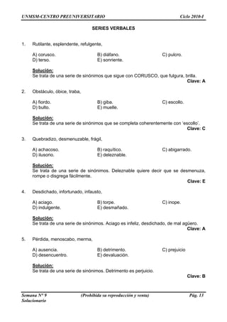 UNMSM-CENTRO PREUNIVERSITARIO Ciclo 2010-I
Semana N° 9 (Prohibida su reproducción y venta) Pág. 13
Solucionario
SERIES VERBALES
1. Rutilante, esplendente, refulgente,
A) corusco. B) diáfano. C) pulcro.
D) terso. E) sonriente.
Solución:
Se trata de una serie de sinónimos que sigue con CORUSCO, que fulgura, brilla.
Clave: A
2. Obstáculo, óbice, traba,
A) fiordo. B) giba. C) escollo.
D) bulto. E) muelle.
Solución:
Se trata de una serie de sinónimos que se completa coherentemente con ‘escollo’.
Clave: C
3. Quebradizo, desmenuzable, frágil,
A) achacoso. B) raquítico. C) abigarrado.
D) ilusorio. E) deleznable.
Solución:
Se trata de una serie de sinónimos. Deleznable quiere decir que se desmenuza,
rompe o disgrega fácilmente.
Clave: E
4. Desdichado, infortunado, infausto,
A) aciago. B) torpe. C) inope.
D) indulgente. E) desmañado.
Solución:
Se trata de una serie de sinónimos. Aciago es infeliz, desdichado, de mal agüero.
Clave: A
5. Pérdida, menoscabo, merma,
A) ausencia. B) detrimento. C) prejuicio
D) desencuentro. E) devaluación.
Solución:
Se trata de una serie de sinónimos. Detrimento es perjuicio.
Clave: B
 