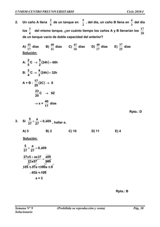UNMSM-CENTRO PREUNIVERSITARIO Ciclo 2010-I
2. Un caño A llena
2
5
de un tanque en
5
2
, del día, un caño B llena en
4
3
del día
los
3
4
del mismo tanque, ¿en cuánto tiempo los caños A y B llenarían los
17
20
de un tanque vacío de doble capacidad del anterior?
A)
41
17
días B)
40
11
días C)
41
18
días D)
40
17
días E)
37
25
días
Solución:
A:
5
2
C → ( ) h60h24
2
5
=
B:
4
3
C → ( ) h32h24
3
4
=
A + B : ( C2
20
17
) → X
C
20
23
→ 9Z
→ x =
17
40
días
Rpta.: D
3. Si
5 a
0,a09
37 27
+ = , hallar a.
A) 5 B) 2 C) 10 D) 11 E) 4
Solución:
5 a
0,a09
37 27
+ =
999
09a
37x27
37ax5x27
=
+
135 + 37a =100a + 9
63a = 126
a = 2
Rpta.: B
Semana N° 9 (Prohibida su reproducción y venta) Pág. 30
Solucionario
 