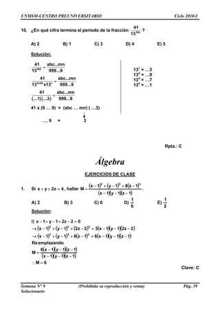 UNMSM-CENTRO PREUNIVERSITARIO Ciclo 2010-I
10. ¿En qué cifra termina el periodo de la fracción 253
13
41
?
A) 2 B) 1 C) 3 D) 4 E) 5
Solución:
253
41 abc...mn
13 999...9
= 1
13 = …3
132
= …9
133
= …7
134
= …1
4x64 1
41 abc...mn
13 x13 999...9
=
( )( )
41 abc...mn
...1 ...3 999...9
=
41 x (9 … 9) = (abc … mn) ( …3)
…. 9 = 3
Rpta.: C
Álgebra
EJERCICIOS DE CLASE
1. Si , hallar4z2yx =++
( ) ( ) ( )
( )( )( )1z1y1x
1z81y1x
M
333
−−−
−+−+−
= .
A) 2 B) 3 C) 6 D)
6
1
E)
2
1
Solución:
i) 02z21y1x =−+−+−
( ) ( ) ( ) ( )( )( )
( ) ( ) ( ) ( )( )( )
( )( )( )
( )( )( )
6M
1z1y1x
1z1y1x6
M
emplazandoRe
1z1y1x61z81y1x
2z21y1x32z21y1x
333
333
=∴
−−−
−−−
=
−−−=−+−+−→
−−−=−+−+−→
Clave: C
Semana N° 9 (Prohibida su reproducción y venta) Pág. 39
Solucionario
 
