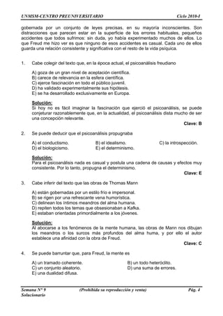 UNMSM-CENTRO PREUNIVERSITARIO Ciclo 2010-I
Semana N° 9 (Prohibida su reproducción y venta) Pág. 4
Solucionario
gobernada por un conjunto de leyes precisas, en su mayoría inconscientes. Son
distracciones que parecen estar en la superficie de los errores habituales, pequeños
accidentes que todos sufrimos: sin duda, yo había experimentado muchos de ellos. Lo
que Freud me hizo ver es que ninguno de esos accidentes es casual. Cada uno de ellos
guarda una relación consistente y significativa con el resto de la vida psíquica.
1. Cabe colegir del texto que, en la época actual, el psicoanálisis freudiano
A) goza de un gran nivel de aceptación científica.
B) carece de relevancia en la esfera científica.
C) ejerce fascinación en todo el público juvenil.
D) ha validado experimentalmente sus hipótesis.
E) se ha desarrollado exclusivamente en Europa.
Solución:
Si hoy no es fácil imaginar la fascinación que ejerció el psicoanálisis, se puede
conjeturar razonablemente que, en la actualidad, el psicoanálisis dista mucho de ser
una concepción relevante.
Clave: B
2. Se puede deducir que el psicoanálisis propugnaba
A) el conductismo. B) el idealismo. C) la introspección.
D) el biologicismo. E) el determinismo.
Solución:
Para el psicoanálisis nada es casual y postula una cadena de causas y efectos muy
consistente. Por lo tanto, propugna el determinismo.
Clave: E
3. Cabe inferir del texto que las obras de Thomas Mann
A) están gobernadas por un estilo frío e impersonal.
B) se rigen por una refrescante vena humorística.
C) delinean los íntimos meandros del alma humana.
D) repiten todos los temas que obsesionaban a Kafka.
E) estaban orientadas primordialmente a los jóvenes.
Solución:
Al abocarse a los fenómenos de la mente humana, las obras de Mann nos dibujan
los meandros o los surcos más profundos del alma huma, y por ello el autor
establece una afinidad con la obra de Freud.
Clave: C
4. Se puede barruntar que, para Freud, la mente es
A) un tramado coherente. B) un todo heteróclito.
C) un conjunto aleatorio. D) una suma de errores.
E) una dualidad difusa.
 