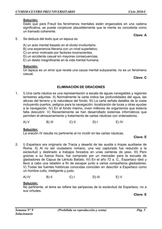 UNMSM-CENTRO PREUNIVERSITARIO Ciclo 2010-I
Semana N° 9 (Prohibida su reproducción y venta) Pág. 5
Solucionario
Solución:
Dado que para Freud los fenómenos mentales están engarzados en una cadena
significativa, se puede conjeturar plausiblemente que la mente es concebida como
un tramado coherente.
Clave: A
5. Se deduce del texto que un lapsus es
A) un acto mental basado en el olvido involuntario.
B) una experiencia literaria con un nivel superlativo.
C) un error motivado por factores inconscientes.
D) un accidente casual sin mayores consecuencias.
E) un desliz insignificante en la vida mental humana.
Solución:
Un lapsus es un error que revela una causa mental subyacente, no es un fenómeno
casual.
Clave: C
ELIMINACIÓN DE ORACIONES
1. I) Una carta náutica es una representación a escala de aguas navegables y regiones
terrestres adjuntas. II) Normalmente la carta indica las profundidades del agua, las
alturas del terreno y la naturaleza del fondo. III) La carta señala detalles de la costa
incluyendo puertos, peligros para la navegación, localización de luces y otras ayudas
a la navegación. IV) En el fondo marino, viven millones de organismos que todavía
falta descubrir. V) Recientemente se han desarrollado sistemas informáticos que
permiten el almacenamiento y tratamiento de cartas náuticas con ordenadores.
A) V B) III C) II D) I E) IV
Solución:
La oración IV resulta no pertinente al no incidir en las cartas náuticas.
Clave: E
2. I) Espartaco era originario de Tracia y desertó de las auxilia o tropas auxiliares de
Roma. II) Al no ser ciudadano romano, una vez capturado fue reducido a la
esclavitud y destinado a trabajos forzados en unas canteras de yeso. III) Pero
gracias a su fuerza física, fue comprado por un mercader para la escuela de
gladiadores de Capua de Léntulo Batiato. IV) En el año 72 a. C., Espartaco ideó y
llevó a cabo una rebelión a fin de escapar junto a varios compañeros gladiadores.
V) Todas las fuentes históricas conocidas coinciden en describir a Espartaco como
un hombre culto, inteligente y justo.
A) IV B) II C) I D) III E) V
Solución:
No pertinente, el tema se refiere las peripecias de la esclavitud de Espartaco, no a
sus virtudes.
Clave: E
 
