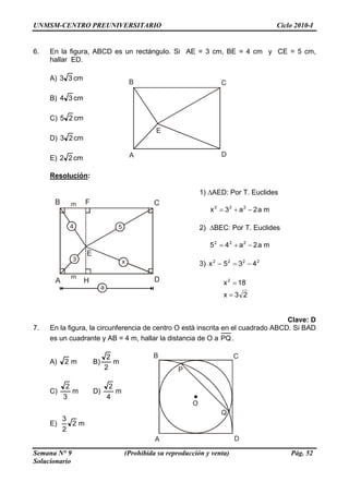 UNMSM-CENTRO PREUNIVERSITARIO Ciclo 2010-I
6. En la figura, ABCD es un rectángulo. Si AE = 3 cm, BE = 4 cm y CE = 5 cm,
hallar ED.
A) cm33
A
B C
D
E
B) cm34
C) cm25
D) cm23
E) cm22
Resolución:
1) ΔAED: Por T. Euclides
A
B C
D
E
m
m
F
4
3
5
x
ma2a3x 222
−+=
2) ΔBEC: Por T. Euclides
ma2a45 222
−+=
3) 2222
435x −=−
H
a
23x
18x2
=
=
Clave: D
7. En la figura, la circunferencia de centro O está inscrita en el cuadrado ABCD. Si BAD
es un cuadrante y AB = 4 m, hallar la distancia de O a PQ.
A) m2 B) m
2
2 B C
DA
O
P
Q
C) m
3
2
D) m
4
2
E) m2
2
3
Semana N° 9 (Prohibida su reproducción y venta) Pág. 52
Solucionario
 