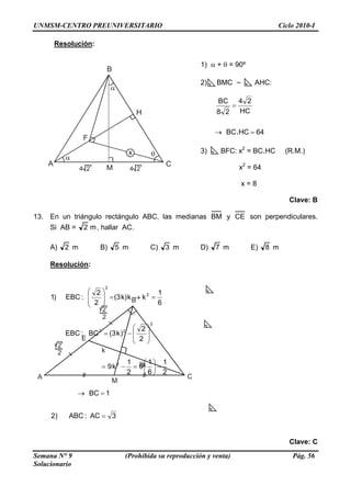 UNMSM-CENTRO PREUNIVERSITARIO Ciclo 2010-I
Resolución:
CA
B
H
F
x
4 24 2 M
1) α + θ = 90º
2) BMC ∼ AHC:
64HCBC
HC
24
28
BC
. =→
=
3) BFC: x2
= BC.HC (R.M.)
x2
= 64
x = 8
Clave: B
13. En un triángulo rectángulo ABC, las medianas BM y CE son perpendiculares.
Si AB = m2 , hallar AC.
A) 2 m B) 5 m C) 3 m D) 7 m E) 8 m
Resolución:
E
A C
B
2k
k
M
2
2
2
2
3AC:ABC)2
1BC
2
1
6
1
9
2
1
k9
2
2
)k3(BC:EBC
6
1
kkk)(3
2
2
:EBC)1
2
2
22
2
2
=
=→
−⎟
⎠
⎞
⎜
⎝
⎛
=−=
⎟
⎟
⎠
⎞
⎜
⎜
⎝
⎛
−=
=→=⎟
⎟
⎠
⎞
⎜
⎜
⎝
⎛
Clave: C
Semana N° 9 (Prohibida su reproducción y venta) Pág. 56
Solucionario
 