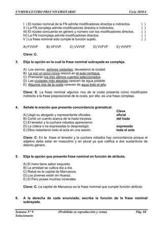 UNMSM-CENTRO PREUNIVERSITARIO Ciclo 2010-I
Semana N° 9 (Prohibida su reproducción y venta) Pág. 68
Solucionario
ctos e indirectos. ( )
II ) La FN compleja admite modificadores directos e indirectos. ( )
.
VFVF ) VVVFF
en la cual la frase nominal subrayada es compleja.
I ) El núcleo nominal de la FN admite modificadores dire
III) El núcleo concuerda en género y número con los modificadores directos ( )
IV) La FN incompleja admite modificadores directos. ( )
V ) La frase nominal solo cumple la función sujeto. ( )
A) FVVVF B) VFVVF C) VVVVF D) V E
Clave: C.
3. Elija la opción
A) Los sismos, señores visitantes, devastaron la ciudad.
B) La voz un poco ronca resonó en el aula contigua.
C) Premiarán los tres últimos cuentos seleccionados.
D) Las ciudades más alejadas carecen de agua potable.
E) Algunos ríos de la costa carecen de agua todo el año.
resenta como modificador
indirecto a la frase preposicional de la costa, por ello, es una frase compleja.
. Señale la oración que presenta concordancia gramatical.
Clave
oficial
a
da el acta
bados hay concordancia porque el
adjetivo debe estar en masculino y en plural ya que califica a dos sustantivos de
lija la opción que presenta frase nominal en función de atributo.
B) La amistad se cultiva día a día.
os.
a frase nominal que cumple función atributo.
. A la derecha de cada enunciado, escriba la función de la frase nominal
subrayada.
Clave: E. La frase nominal algunos ríos de la costa p
4
A) Llegó su abogado y representante oficiales.
B) Contó un cuento acerca de la hada traviesa. del had
C) El tenedor y la cuchara robados aparecieron.
D) La cólera o ira expresadas lo desprestigió. expresada
E) Ellos redactaron todo el acta en una sesión. to
Clave: C. En la frase el tenedor y la cuchara ro
distinto género.
5. E
A) El mero tiene sabor exquisito.
C) Rabat es la capital de Marruec
D) Los jóvenes están en Huaraz.
E) El Perú posee muchos minerales.
Clave: C. La capital de Maruecos es l
6
 