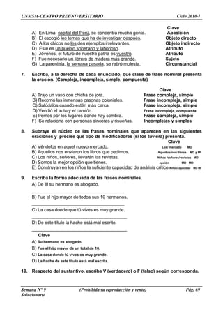 UNMSM-CENTRO PREUNIVERSITARIO Ciclo 2010-I
Semana N° 9 (Prohibida su reproducción y venta) Pág. 69
Solucionario
capital del Perú
Clave
A) En Lima, , se concentra mucha gente. Aposición
B) Él escogió los temas que ha de investigar después. Objeto directo
C) A los chicos no les den ejemplos irrelevantes. Objeto indirecto
D) Este es un pueblo soberano y laborioso. Atributo
E) Jóvenes, el futuro de nuestra patria es vuestro. Atributo
F) Fue necesario un librero de madera más g nra de. Sujeto
G) La parentela, la semana pasada, se retiró moles Circunstata. ncial
. e fras a
la oración. (Compleja, incompleja, simple, compuesta)
Clave
jo un vaso con chicha de jora. Frase compleja, simple
eja, simple
a.
ceras y risueñ
. es
oraciones y precise qué tipo de modificadores (si los tuviera) presenta.
D
) Aquellos nos enviaron los libros que pedimos. A ros MD y MI
D
.
0 hermanos.
jo mayor de un total de 10.
muy grande.
ta
erdadero) o F (falso) según corresponda.
7 Escriba, a la derecha de cada enunciado, qué clase d e nominal present
A) Tra
B) Recorrió las inmensas casonas coloniales. Frase incompl
C) Salúdalos cuando estén más cerc Frase incompleja, simple
D) Vendió el auto y el camión. Frase incompleja, compuesta
E) Iremos por los lugares donde hay sombra. Frase compleja, simple
F) Se relaciona con personas sin as. Incomplejas y simples
8 Subraye el núcleo de las frases nominales que aparecen en las siguient
Clave
A) Véndelos en aquel nuevo mercado. Los/ mercado M
B quellos/nos/ lib
C) Los niños, señores, llevarán las revistas. Niños /señores/revistas M
D) Somos la mejor opción que tienes. opción MD MD
E) Construyan en los niños la suficiente capacidad de análisis crítico.Niños/capacidad MD MI
9 Escriba la forma adecuada de las frases nominales.
A) De él su hermano es abogado.
_____________________________________
B) Fue el hijo mayor de todos sus 1
_____________________________________
C) La casa donde que tú vives es muy grande.
______________________________________
D) De este título la hache está mal escrito.
______________________________________
Clave
A) Su hermano es abogado.
B) Fue el hi
C) La casa donde tú vives es
D) La hache de este título está mal escri .
10. Respecto del sustantivo, escriba V (v
 
