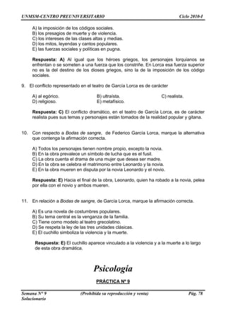 UNMSM-CENTRO PREUNIVERSITARIO Ciclo 2010-I
Semana N° 9 (Prohibida su reproducción y venta) Pág. 78
Solucionario
altas y medias.
D) los mitos, leyendas y cantos populares.
a.
riegos, los personajes lorquianos se
s constriñe. En Lorca esa fuerza superior
a de la imposición de los código
sociales.
9. E
ico. B) ultraísta. C) realista.
D) religioso. E) metafísico.
Respuesta: C) El conflicto dramático, en el teatro de García Lorca, es de carácter
gitana.
10.
A) Todos los personajes tienen nombre propio, excepto la novia.
ujer que desea ser madre.
D) En la obra se celebra el matrimonio entre Leonardo y la novia.
do a la novia, pelea
11.
A) Es una novela de costumbres populares.
B) Su tema central es la venganza de la familia.
D) Se respeta la ley de las tres unidades clásicas.
te.
o a la violencia y a la muerte a lo largo
Psicología
PRÁCTICA Nº 9
A) la imposición de los códigos sociales.
B) los presagios de muerte y de violencia.
C) los intereses de las clases
E) las fuerzas sociales y políticas en pugn
Respuesta: A) Al igual que los héroes g
enfrentan o se someten a una fuerza que lo
no es la del destino de los dioses griegos, sino l
l conflicto representado en el teatro de García Lorca es de carácter
A) al egór
realista pues sus temas y personajes están tomados de la realidad popular y
Con respecto a Bodas de sangre, de Federico García Lorca, marque la alternativa
que contenga la afirmación correcta.
B) En la obra prevalece un símbolo de lucha que es el fusil.
C) La obra cuenta el drama de una m
E) En la obra mueren en disputa por la novia Leonardo y el novio.
Respuesta: E) Hacia el final de la obra, Leonardo, quien ha roba
por ella con el novio y ambos mueren.
En relación a Bodas de sangre, de García Lorca, marque la afirmación correcta.
C) Tiene como modelo al teatro grecolatino.
E) El cuchillo simboliza la violencia y la muer
Respuesta: E) El cuchillo aparece vinculad
de esta obra dramática.
 