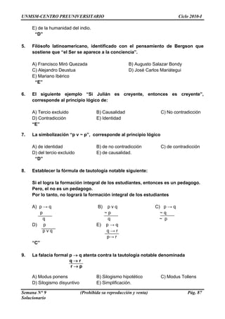 UNMSM-CENTRO PREUNIVERSITARIO Ciclo 2010-I
Semana N° 9 (Prohibida su reproducción y venta) Pág. 87
Solucionario
. tificado con el pensamiento de Bergson que
A) Francisco Miró Quezada B) Augusto Salazar Bondy
C) Alejandro Deustua D) José Carlos Mariátegui
. i ulián es creyente, entonces es creyente”,
pio lógico de:
A) Tercio excluido B) Causalidad C) No contradicción
D) Contradicción E) Identidad
7. La simbolización “p v ~ p”, corresponde al principio lógico
C) de contradicción
l tercio excluido E) de causalidad.
“D”
8. Establecer la fórmula de tautología notable siguiente:
tes, entonces es un pedagogo.
Pero, el no es un pedagogo.
Por lo tanto, no logrará la formación integral de los estudiantes
A) p → q B) p v q C) p → q
q ~ p
p v q q → r
“
. ia form l p → q atenta utología notable denominada
B) Silogismo hipotético C) Modus Tollens
D) Silogismo disyuntivo E) Simplificación.
E) de la humanidad del indio.
“D”
5 Filósofo latinoamericano, iden
sostiene que “el Ser se aparece a la conciencia”.
E) Mariano Ibérico
“E”
6 El siguiente ejemplo “S J
corresponde al princi
“E”
A) de identidad B) de no contradicción
D) de
Si el logra la formación integral de los estudian
p ~ p ~ q
q
D) p E) p → q
p→ r
C”
9 La falac a contra la ta
q → r
r → p
A) Modus ponens
 